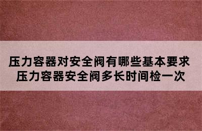 压力容器对安全阀有哪些基本要求 压力容器安全阀多长时间检一次